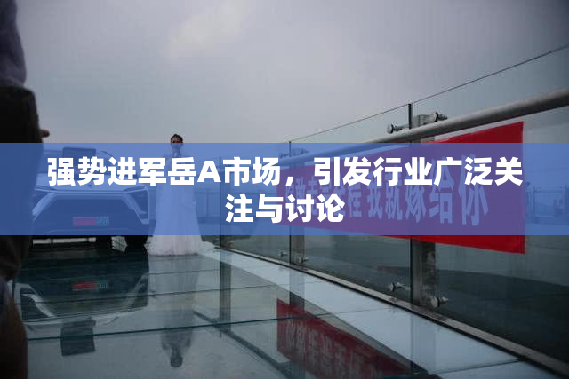 强势进军岳A市场，引发行业广泛关注与讨论