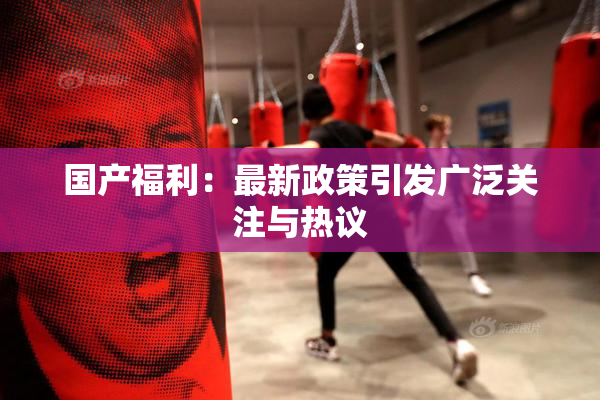 国产福利：最新政策引发广泛关注与热议