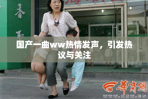 国产一曲ww热情发声，引发热议与关注