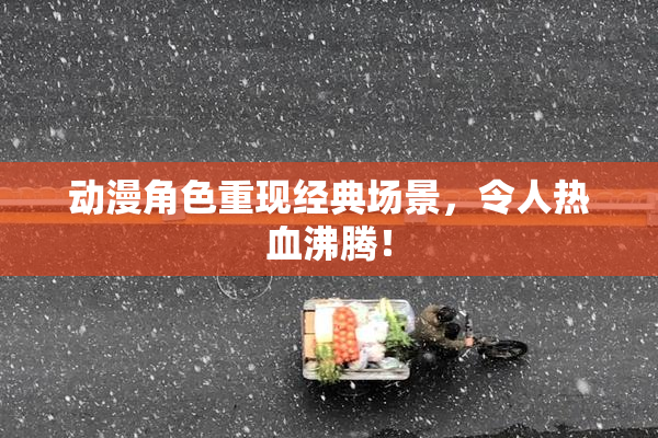 动漫角色重现经典场景，令人热血沸腾！