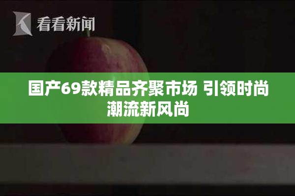 国产69款精品齐聚市场 引领时尚潮流新风尚