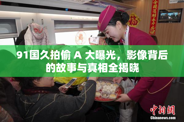 91国久拍偷 A 大曝光，影像背后的故事与真相全揭晓