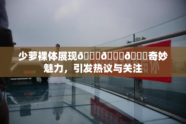 少萝裸体展现🔞🔞🔞奇妙魅力，引发热议与关注