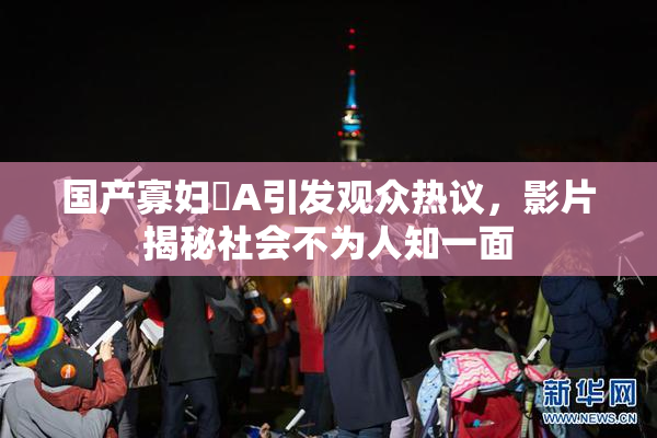 国产寡妇婬A引发观众热议，影片揭秘社会不为人知一面