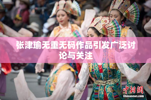 张津瑜无重无码作品引发广泛讨论与关注