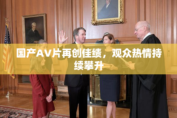 国产AV片再创佳绩，观众热情持续攀升