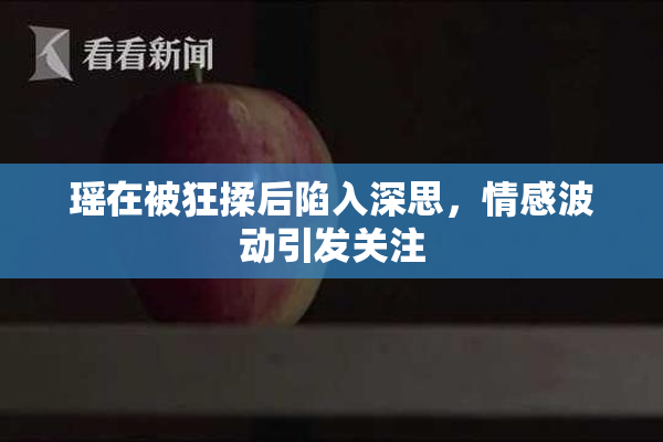 瑶在被狂揉后陷入深思，情感波动引发关注
