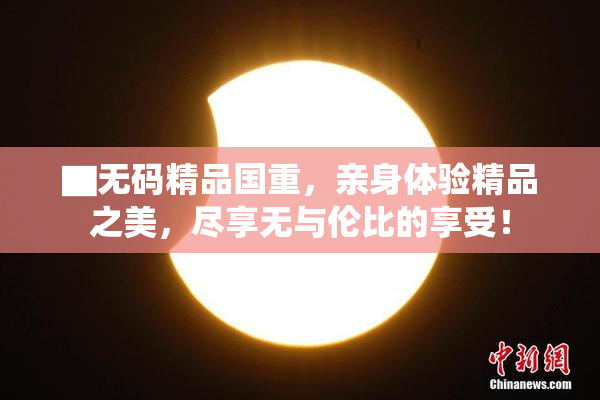▇无码精品国重，亲身体验精品之美，尽享无与伦比的享受！