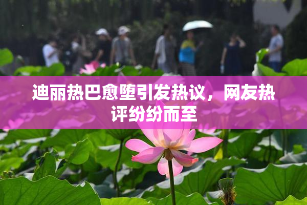 迪丽热巴愈堕引发热议，网友热评纷纷而至