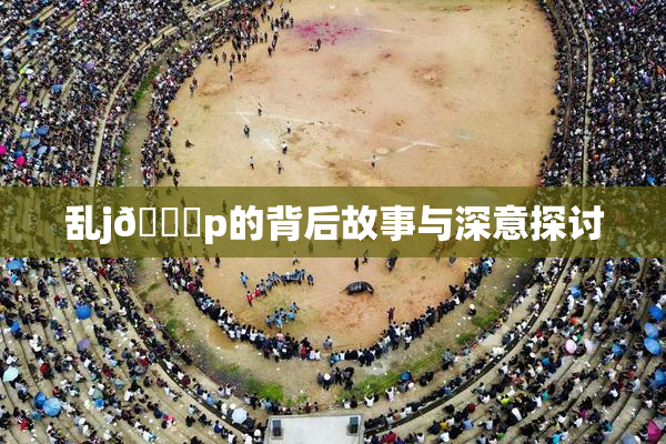 乱j🈚p的背后故事与深意探讨
