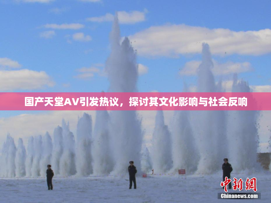 国产天堂AV引发热议，探讨其文化影响与社会反响