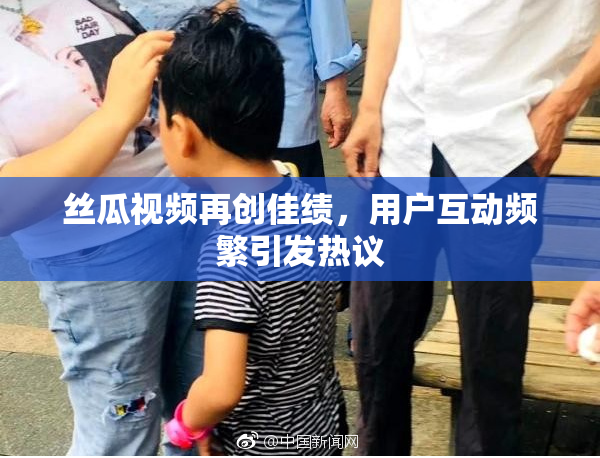 丝瓜视频再创佳绩，用户互动频繁引发热议