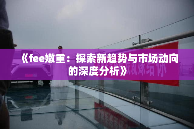 《fee嫩重：探索新趋势与市场动向的深度分析》