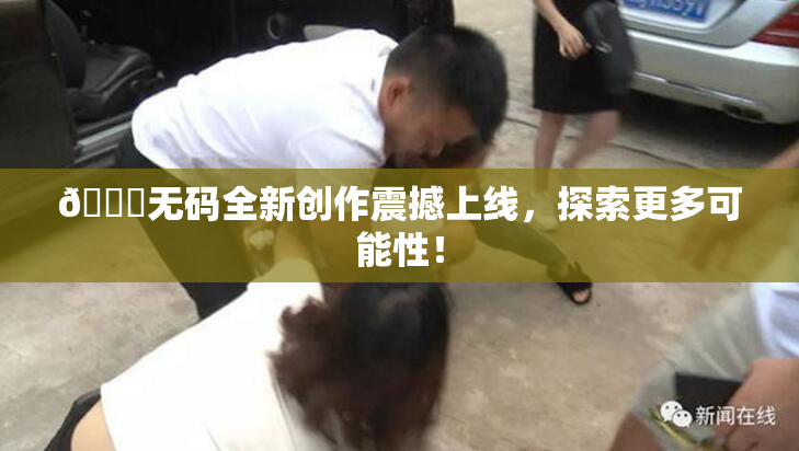 🔞无码全新创作震撼上线，探索更多可能性！