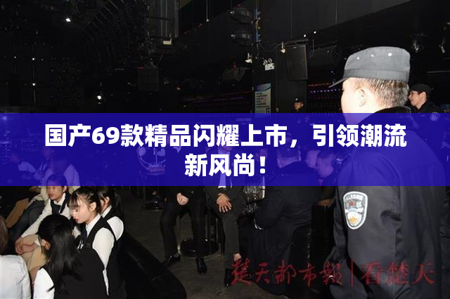国产69款精品闪耀上市，引领潮流新风尚！