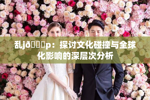 乱j🈚p：探讨文化碰撞与全球化影响的深层次分析