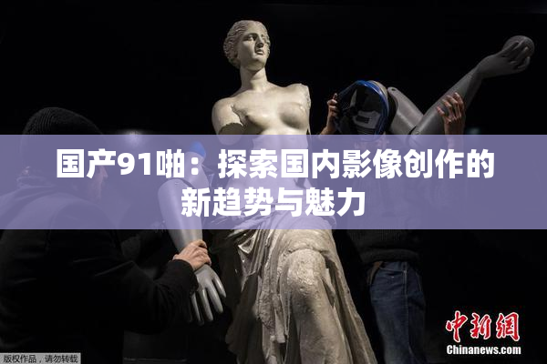 国产91啪：探索国内影像创作的新趋势与魅力