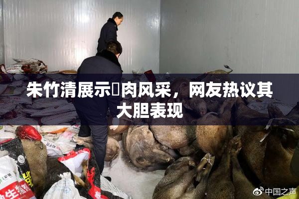 朱竹清展示婬肉风采，网友热议其大胆表现