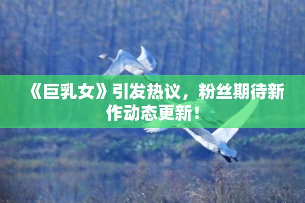 《巨乳女》引发热议，粉丝期待新作动态更新！