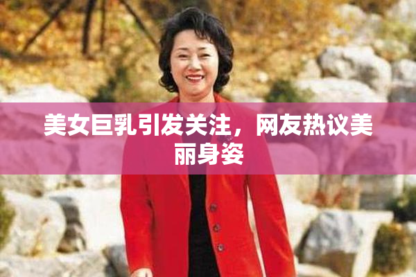 美女巨乳引发关注，网友热议美丽身姿