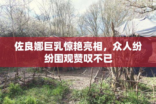 佐良娜巨乳惊艳亮相，众人纷纷围观赞叹不已