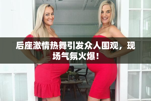 后座激情热舞引发众人围观，现场气氛火爆！