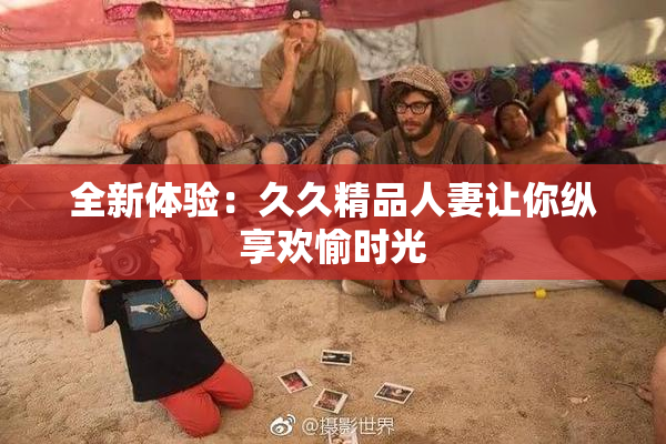 全新体验：久久精品人妻让你纵享欢愉时光