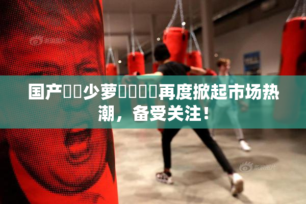 国产❌‌少萝❌‌❌‌再度掀起市场热潮，备受关注！