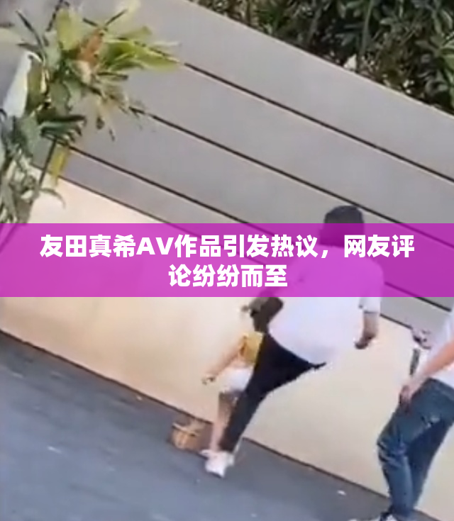 友田真希AV作品引发热议，网友评论纷纷而至