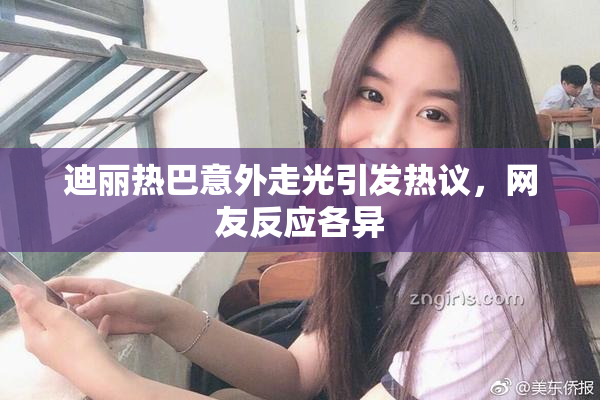 迪丽热巴意外走光引发热议，网友反应各异