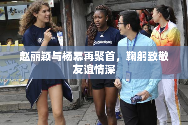 赵丽颖与杨幂再聚首，鞠躬致敬友谊情深