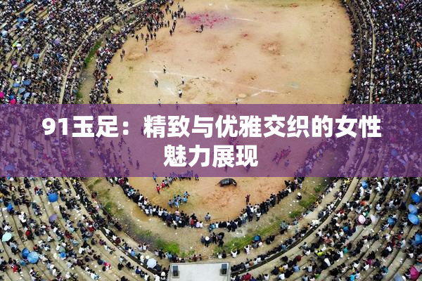 91玉足：精致与优雅交织的女性魅力展现