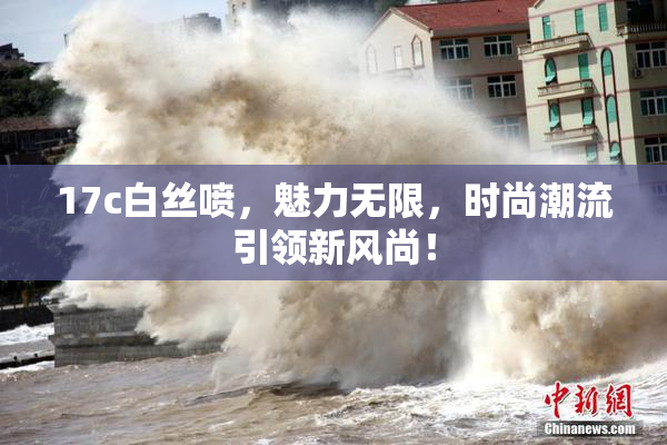 17c白丝喷，魅力无限，时尚潮流引领新风尚！