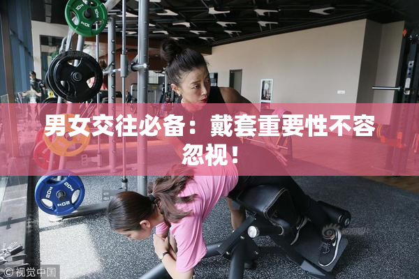 男女交往必备：戴套重要性不容忽视！