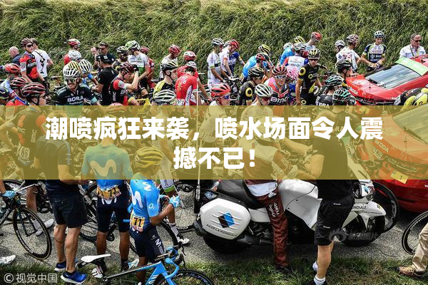 潮喷疯狂来袭，喷水场面令人震撼不已！
