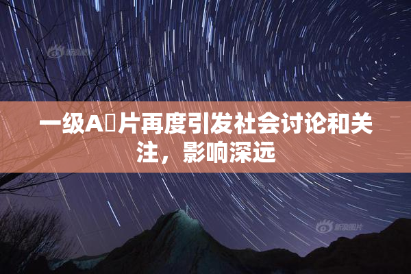 一级A婬片再度引发社会讨论和关注，影响深远