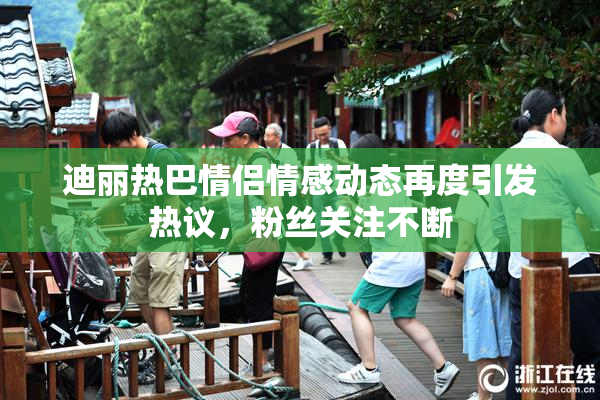 迪丽热巴情侣情感动态再度引发热议，粉丝关注不断