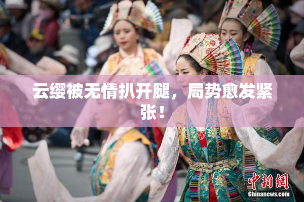 云缨被无情扒开腿，局势愈发紧张！