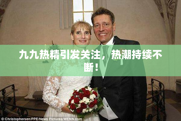 九九热精引发关注，热潮持续不断！