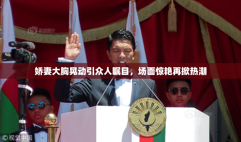 娇妻大胸晃动引众人瞩目，场面惊艳再掀热潮
