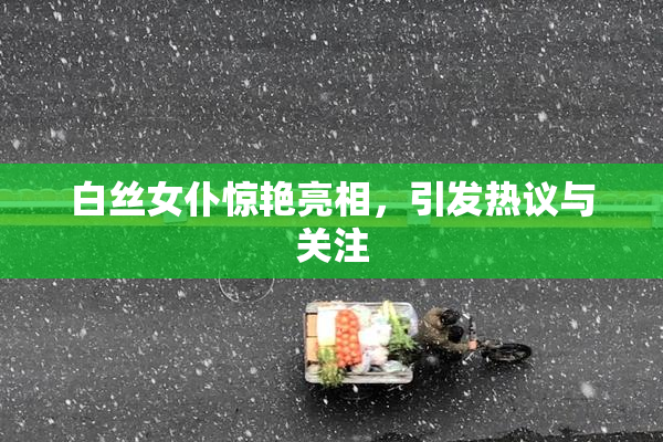 白丝女仆惊艳亮相，引发热议与关注