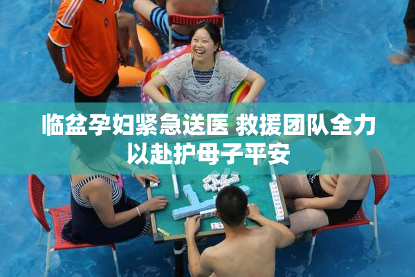 临盆孕妇紧急送医 救援团队全力以赴护母子平安