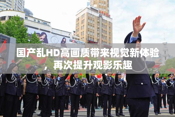国产乱HD高画质带来视觉新体验，再次提升观影乐趣