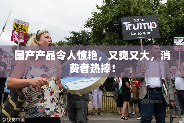 国产产品令人惊艳，又爽又大，消费者热捧！