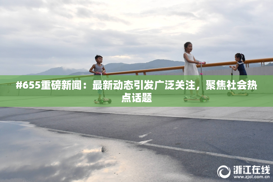 #655重磅新闻：最新动态引发广泛关注，聚焦社会热点话题