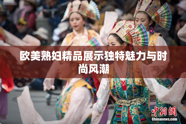 欧美熟妇精品展示独特魅力与时尚风潮