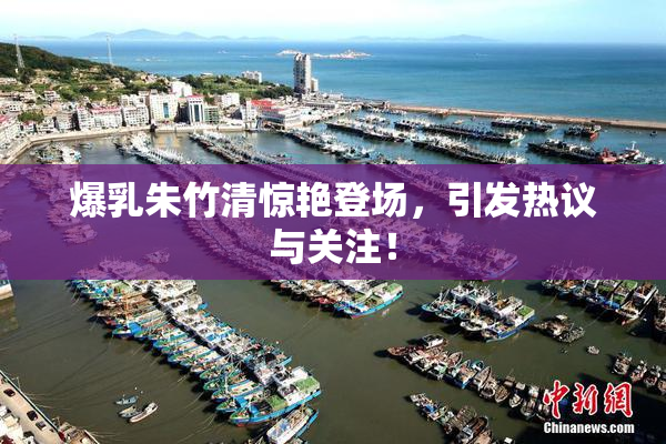 爆乳朱竹清惊艳登场，引发热议与关注！