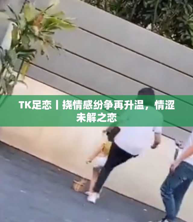 TK足恋丨挠情感纷争再升温，情涩未解之恋