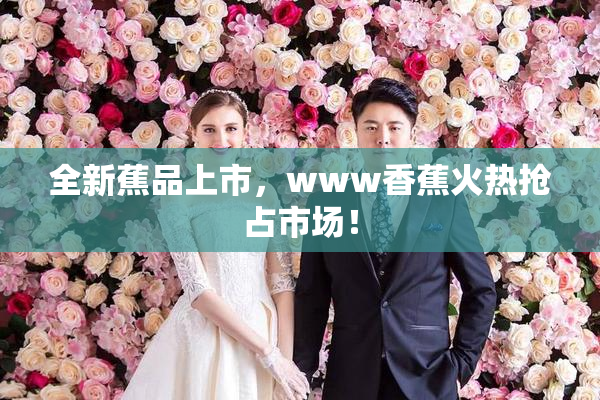 全新蕉品上市，www香蕉火热抢占市场！