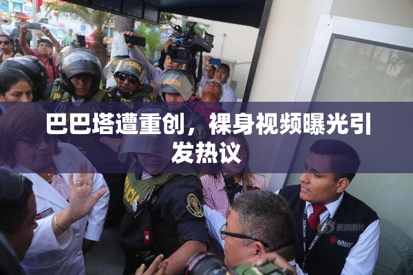 巴巴塔遭重创，裸身视频曝光引发热议